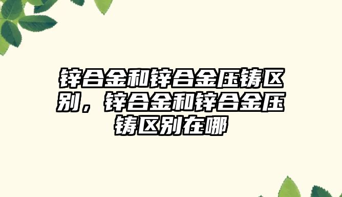 鋅合金和鋅合金壓鑄區(qū)別，鋅合金和鋅合金壓鑄區(qū)別在哪