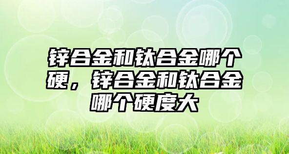 鋅合金和鈦合金哪個(gè)硬，鋅合金和鈦合金哪個(gè)硬度大