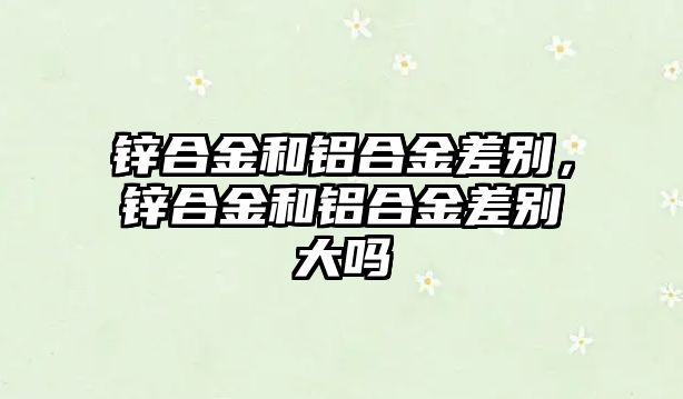 鋅合金和鋁合金差別，鋅合金和鋁合金差別大嗎