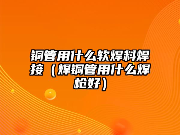 銅管用什么軟焊料焊接（焊銅管用什么焊槍好）