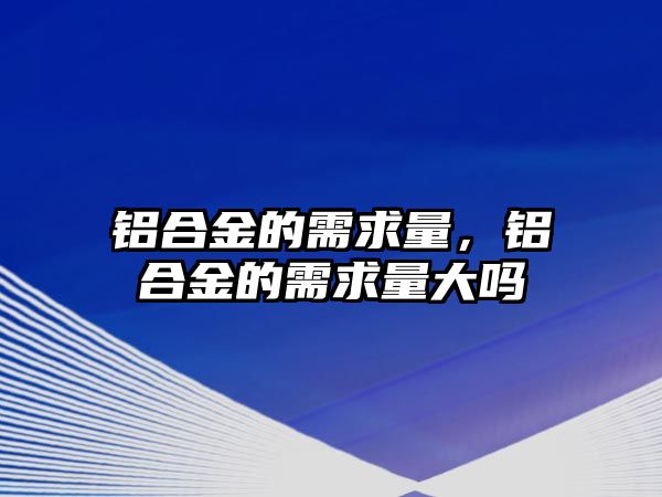 鋁合金的需求量，鋁合金的需求量大嗎