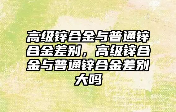 高級鋅合金與普通鋅合金差別，高級鋅合金與普通鋅合金差別大嗎