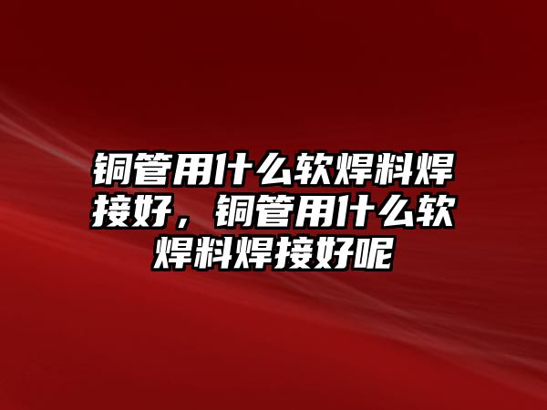 銅管用什么軟焊料焊接好，銅管用什么軟焊料焊接好呢