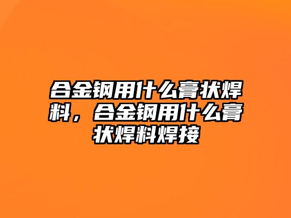 合金鋼用什么膏狀焊料，合金鋼用什么膏狀焊料焊接