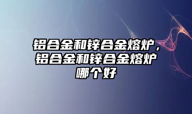 鋁合金和鋅合金熔爐，鋁合金和鋅合金熔爐哪個好