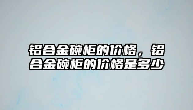 鋁合金碗柜的價格，鋁合金碗柜的價格是多少