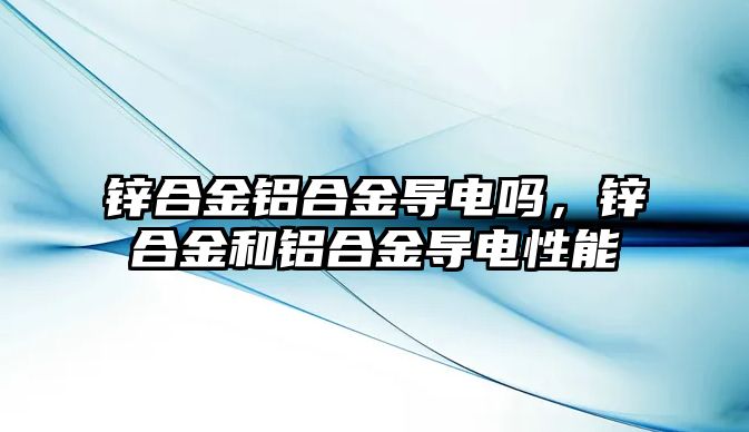 鋅合金鋁合金導(dǎo)電嗎，鋅合金和鋁合金導(dǎo)電性能