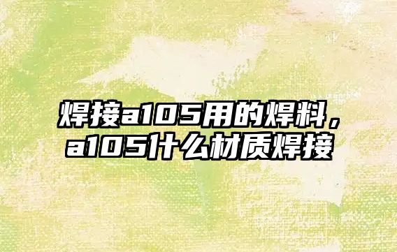 焊接a105用的焊料，a105什么材質(zhì)焊接