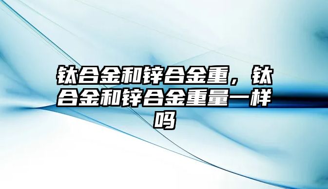 鈦合金和鋅合金重，鈦合金和鋅合金重量一樣嗎