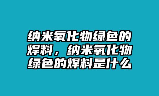 納米氧化物綠色的焊料，納米氧化物綠色的焊料是什么