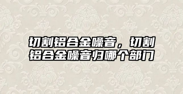 切割鋁合金噪音，切割鋁合金噪音歸哪個部門