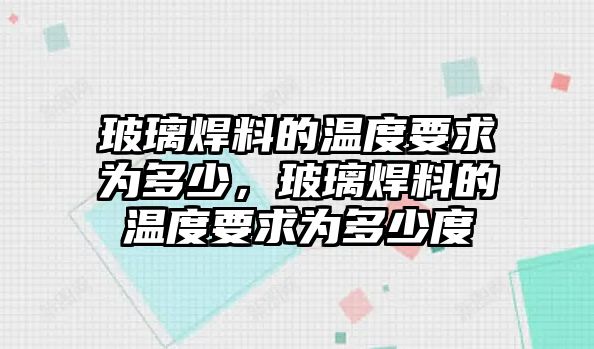 玻璃焊料的溫度要求為多少，玻璃焊料的溫度要求為多少度