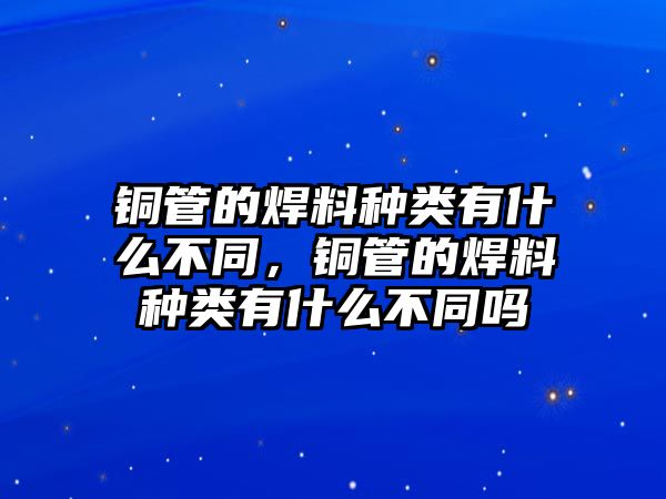 銅管的焊料種類有什么不同，銅管的焊料種類有什么不同嗎