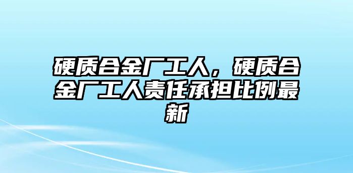 硬質(zhì)合金廠工人，硬質(zhì)合金廠工人責(zé)任承擔(dān)比例最新