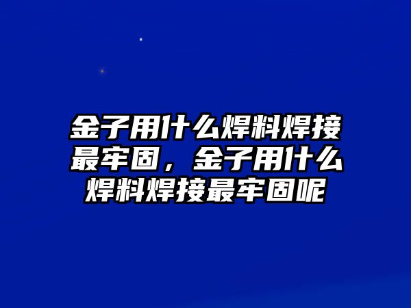 金子用什么焊料焊接最牢固，金子用什么焊料焊接最牢固呢