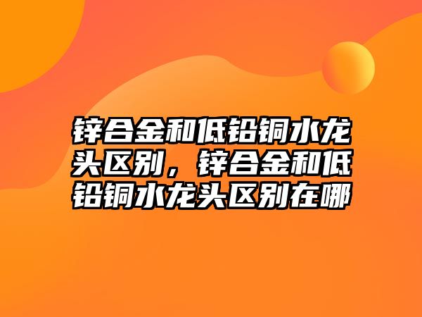 鋅合金和低鉛銅水龍頭區(qū)別，鋅合金和低鉛銅水龍頭區(qū)別在哪