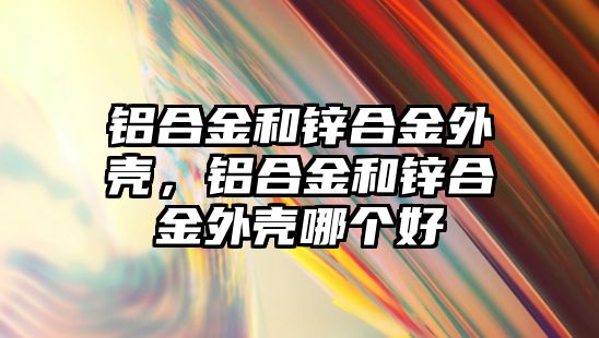 鋁合金和鋅合金外殼，鋁合金和鋅合金外殼哪個(gè)好