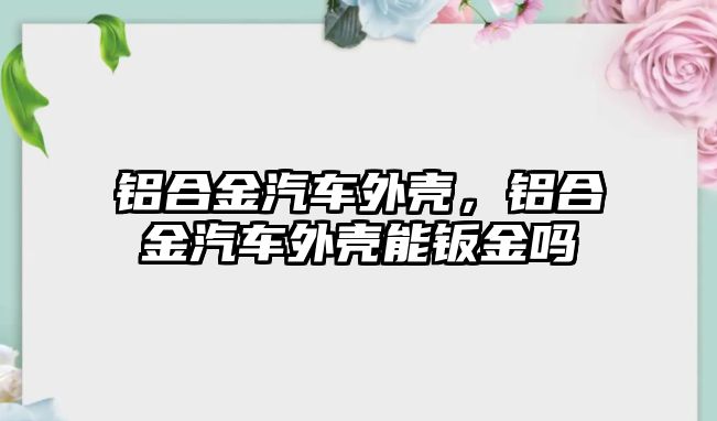 鋁合金汽車外殼，鋁合金汽車外殼能鈑金嗎