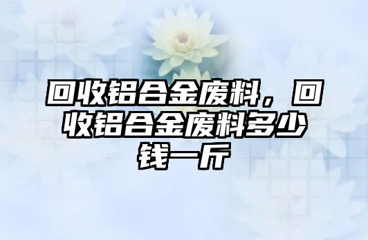 回收鋁合金廢料，回收鋁合金廢料多少錢一斤