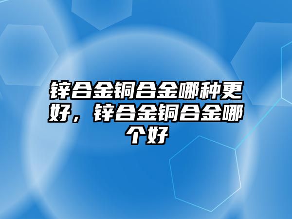 鋅合金銅合金哪種更好，鋅合金銅合金哪個好