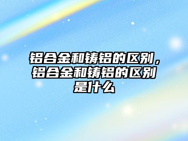 鋁合金和鑄鋁的區(qū)別，鋁合金和鑄鋁的區(qū)別是什么