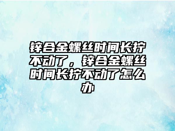 鋅合金螺絲時間長擰不動了，鋅合金螺絲時間長擰不動了怎么辦