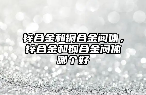 鋅合金和銅合金閥體，鋅合金和銅合金閥體哪個好