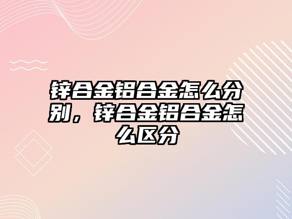 鋅合金鋁合金怎么分別，鋅合金鋁合金怎么區(qū)分