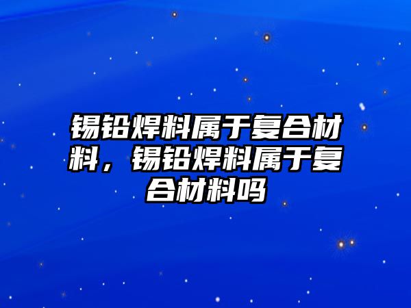 錫鉛焊料屬于復合材料，錫鉛焊料屬于復合材料嗎