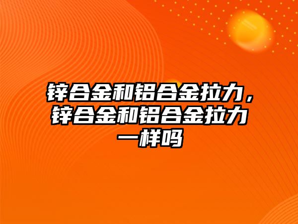 鋅合金和鋁合金拉力，鋅合金和鋁合金拉力一樣嗎