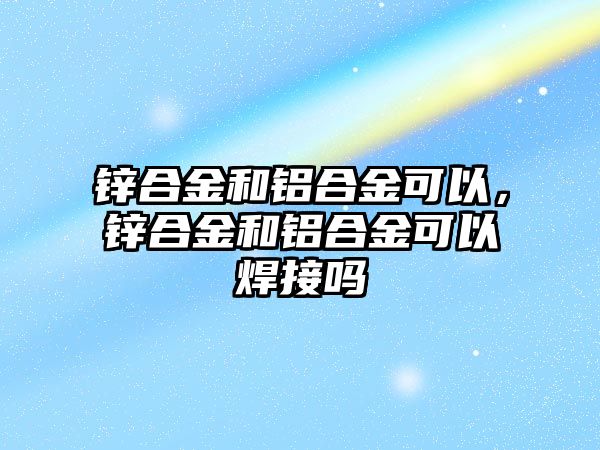 鋅合金和鋁合金可以，鋅合金和鋁合金可以焊接嗎