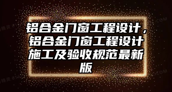 鋁合金門窗工程設(shè)計，鋁合金門窗工程設(shè)計施工及驗收規(guī)范最新版