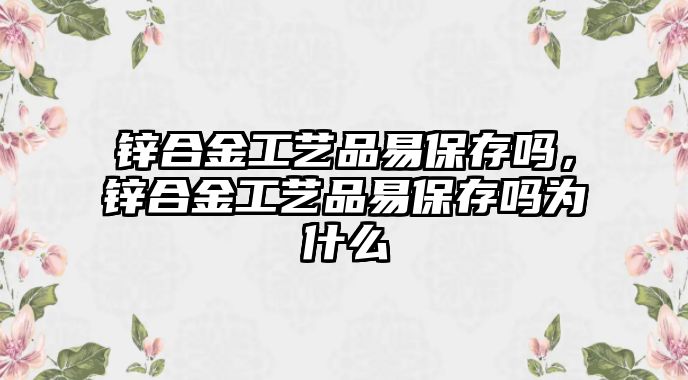 鋅合金工藝品易保存嗎，鋅合金工藝品易保存嗎為什么