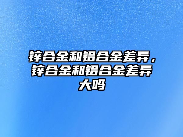 鋅合金和鋁合金差異，鋅合金和鋁合金差異大嗎