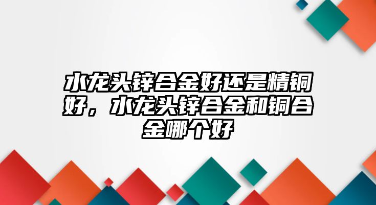 水龍頭鋅合金好還是精銅好，水龍頭鋅合金和銅合金哪個(gè)好