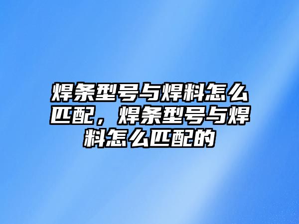 焊條型號與焊料怎么匹配，焊條型號與焊料怎么匹配的