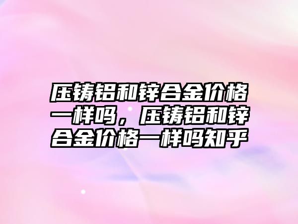 壓鑄鋁和鋅合金價格一樣嗎，壓鑄鋁和鋅合金價格一樣嗎知乎