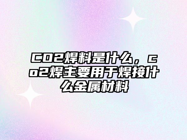 CO2焊料是什么，co2焊主要用于焊接什么金屬材料