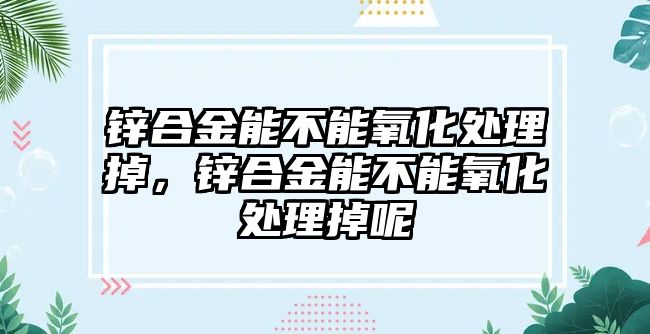 鋅合金能不能氧化處理掉，鋅合金能不能氧化處理掉呢