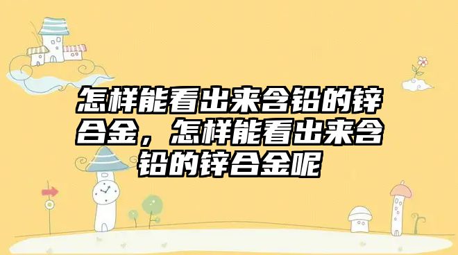 怎樣能看出來含鉛的鋅合金，怎樣能看出來含鉛的鋅合金呢