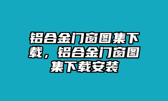 鋁合金門窗圖集下載，鋁合金門窗圖集下載安裝