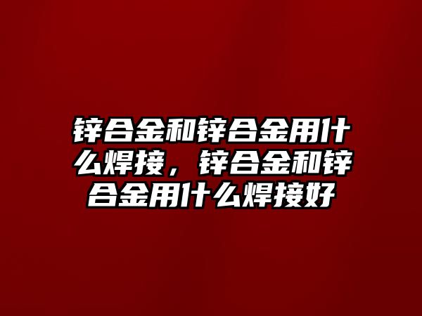 鋅合金和鋅合金用什么焊接，鋅合金和鋅合金用什么焊接好