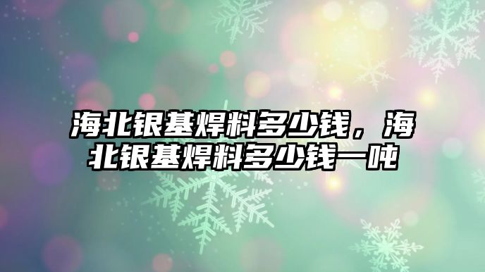 海北銀基焊料多少錢，海北銀基焊料多少錢一噸