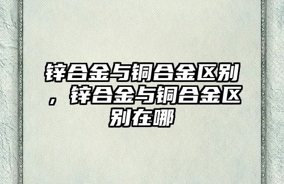 鋅合金與銅合金區(qū)別，鋅合金與銅合金區(qū)別在哪