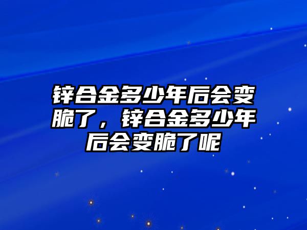 鋅合金多少年后會變脆了，鋅合金多少年后會變脆了呢