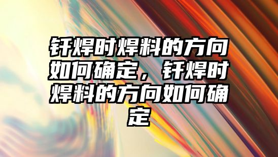 釬焊時焊料的方向如何確定，釬焊時焊料的方向如何確定