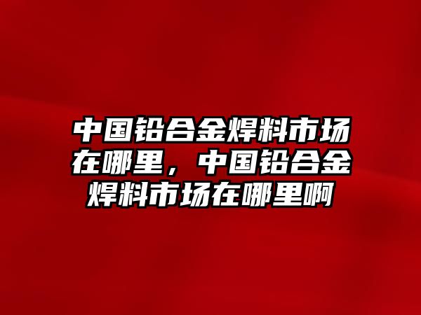 中國鉛合金焊料市場在哪里，中國鉛合金焊料市場在哪里啊