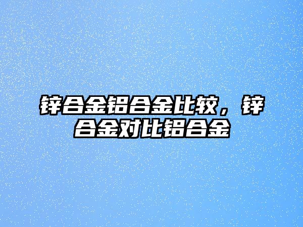 鋅合金鋁合金比較，鋅合金對(duì)比鋁合金