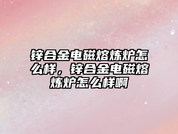 鋅合金電磁熔煉爐怎么樣，鋅合金電磁熔煉爐怎么樣啊