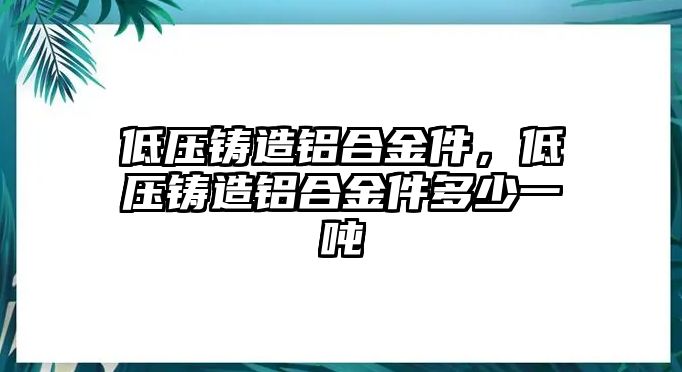 低壓鑄造鋁合金件，低壓鑄造鋁合金件多少一噸